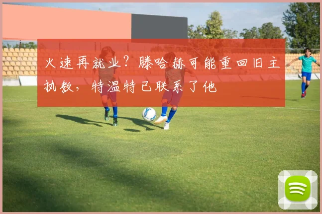 火速再就业？滕哈赫可能重回旧主执教，特温特已联系了他
