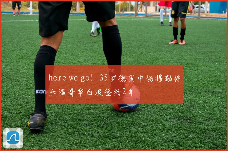 here we go！35岁德国中场穆勒将和温哥华白浪签约2年